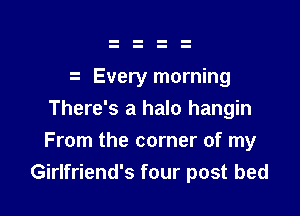 Every morning
There's a halo hangin

From the corner of my
Girlfriend's four post bed