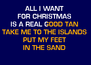 ALL I WANT
FOR CHRISTMAS
IS A REAL GOOD TAN
TAKE ME TO THE ISLANDS
PUT MY FEET
IN THE SAND