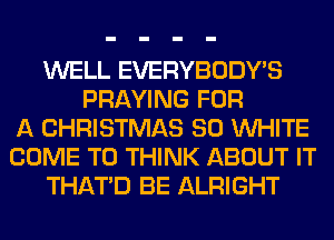WELL EVERYBODY'S
PRAYING FOR
A CHRISTMAS 80 WHITE
COME TO THINK ABOUT IT
THAT'D BE ALRIGHT
