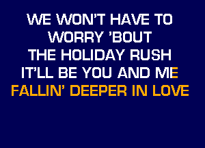WE WON'T HAVE TO
WORRY 'BOUT
THE HOLIDAY RUSH
IT'LL BE YOU AND ME
FALLIM DEEPER IN LOVE