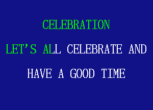 CELEBRATION
LETS ALL CELEBRATE AND
HAVE A GOOD TIME