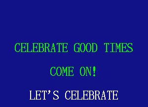 CELEBRATE GOOD TIMES
COME ON!
LETS CELEBRATE