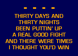 THIRTY DAYS AND
THIRTY NIGHTS
BEEN PU'ITIN' UP
A REAL GOOD FIGHT
AND THERE WERE TIMES
I THOUGHT YOU'D WIN