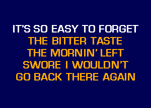 IT'S SO EASY TO FORGET
THE BITTER TASTE
THE MORNIN' LEFT

SWORE I WOULDN'T

GO BACK THERE AGAIN