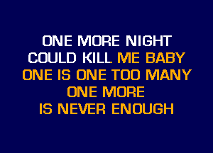 ONE MORE NIGHT
COULD KILL ME BABY
ONE IS ONE TOO MANY
ONE MORE
IS NEVER ENOUGH