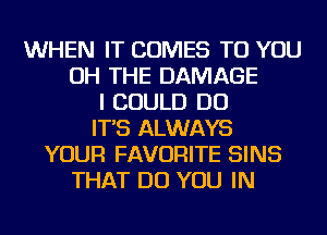 WHEN IT COMES TO YOU
OH THE DAMAGE
I COULD DO
IT'S ALWAYS
YOUR FAVORITE SINS
THAT DO YOU IN