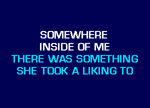 SOMEWHERE
INSIDE OF ME
THERE WAS SOMETHING
SHE TOOK A LIKING TU