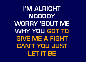 I'M ALRIGHT
NOBODY
WORRY 'BOUT ME
WHY YOU GOT TO
GIVE ME A FIGHT
CAN'T YOU JUST

LET IT BE l