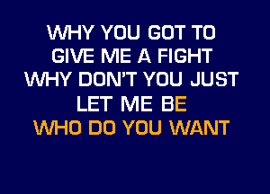 WHY YOU GOT TO
GIVE ME A FIGHT
WHY DON'T YOU JUST
LET ME BE
WHO DO YOU WANT