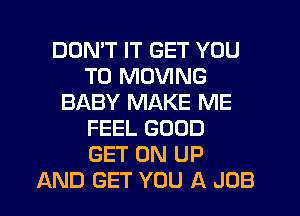 DDMT IT GET YOU
TO MOVING
BABY MAKE ME
FEEL GOOD
GET ON UP
AND GET YOU A JOB