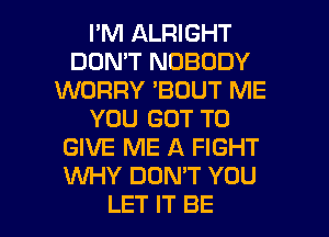 I'M ALRIGHT
DON'T NOBODY
WORRY 'BDUT ME
YOU GOT TO
GIVE ME A FIGHT
WY DON'T YOU

LET IT BE l