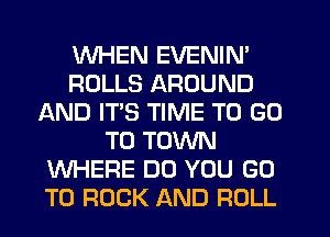 WHEN EVENIN'
ROLLS AROUND
AND IT'S TIME TO GO
TO TOWN
WHERE DO YOU GO
TO ROCK AND ROLL