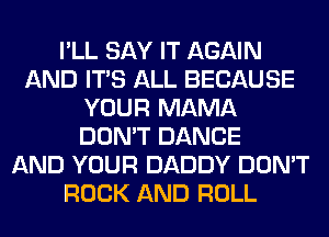 I'LL SAY IT AGAIN
AND ITS ALL BECAUSE
YOUR MAMA
DON'T DANCE
AND YOUR DADDY DON'T
ROCK AND ROLL