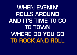 WHEN EVENIN'
ROLLS AROUND
AND ITS TIME TO GO
TO TOWN
WHERE DO YOU GO
TO ROCK AND ROLL