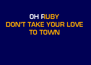 0H RUBY
DON'T TAKE YOUR LOVE
TO TOWN