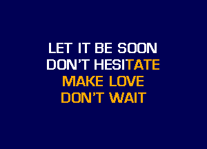 LET IT BE SOON
DON'T HESITATE

MAKE LOVE
DON'T WAIT