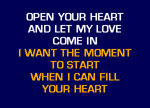 OPEN YOUR HEART
AND LET MY LOVE
COME IN
I WANT THE MOMENT
TO START
WHEN I CAN FILL

YOUR HEART l