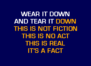 WEAR IT DOWN
AND TEAR IT DOWN
THIS IS NOT FICTION

THIS IS NO ACT

THIS IS REAL
ITS A FACT