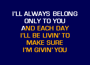 I'LL ALWAYS BELONG
ONLY TO YOU
AND EACH DAY
I'LL BE LIVIN' TO
MAKE SURE
I'M GIVIN'YOU