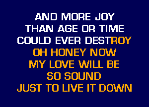 AND MORE JOY
THAN AGE OR TIME
COULD EVER DESTROY
OH HONEY NOW
MY LOVE WILL BE
50 SOUND
JUST TO LIVE IT DOWN