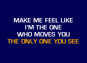 MAKE ME FEEL LIKE
I'M THE ONE
WHO MOVES YOU
THE ONLY ONE YOU SEE