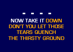 NOW TAKE IT DOWN
DON'T YOU LET THOSE
TEARS GUENCH

THE THIRSTY GROUND