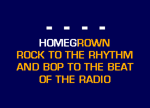 HOMEGROWN
ROCK TO THE RHYTHM
AND BOP TO THE BEAT

OF THE RADIO