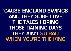 'CAUSE ENGLAND SWINGS
AND THEY SURE LOVE
THE TALES I BRING
THOSE RAINING DAYS
THEY AIN'T SO BAD
WHEN YOU'RE THE KING