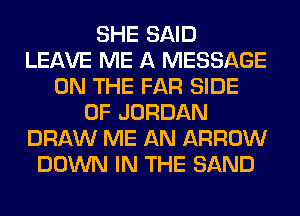 SHE SAID
LEAVE ME A MESSAGE
ON THE FAR SIDE
OF JORDAN
DRAW ME AN ARROW
DOWN IN THE SAND