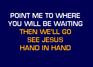 POINT ME TO WHERE
YOU WILL BE WAITING
THEN WE'LL GO
SEE JESUS
HAND IN HAND