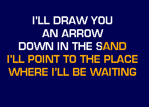I'LL DRAW YOU
AN ARROW
DOWN IN THE SAND
I'LL POINT TO THE PLACE
WHERE I'LL BE WAITING