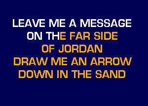 LEAVE ME A MESSAGE
ON THE FAR SIDE
OF JORDAN
DRAW ME AN ARROW
DOWN IN THE SAND
