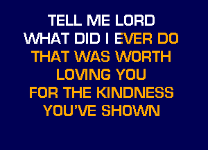 TELL ME LORD
WHAT DID I EVER DO
THAT WAS WORTH
LOVING YOU
FOR THE KINDNESS
YOU'VE SHOWN