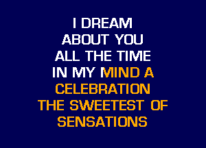 I DREAM
ABOUT YOU
ALL THE TIME
IN MY MIND A
CELEBRATION
THE SWEETEST OF

SENSATIONS l