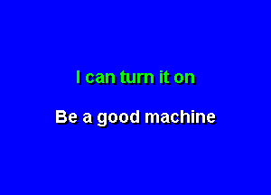 I can turn it on

Be a good machine
