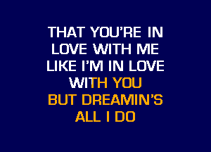 THAT YOU'RE IN
LOVE WITH ME
LIKE I'M IN LOVE

WITH YOU
BUT DREAMIN'S
ALL I DO