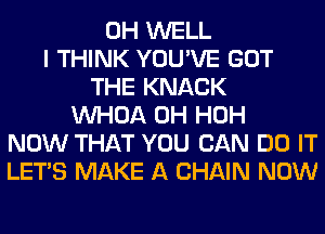 0H WELL
I THINK YOU'VE GOT
THE KNACK
VVHOA 0H HOH
NOW THAT YOU CAN DO IT
LET'S MAKE A CHAIN NOW