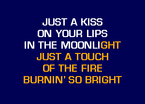 JUST A KISS
ON YOUR LIPS
IN THE MOONLIGHT
JUST A TOUCH
OF THE FIRE
BURNIM SO BRIGHT

g