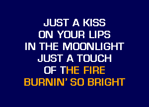 JUST A KISS
ON YOUR LIPS
IN THE MOONLIGHT
JUST A TOUCH
OF THE FIRE
BURNIM SO BRIGHT

g