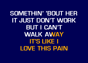 SOMETHIN' 'BOUT HER
IT JUST DON'T WORK
BUT I CAN'T
WALK AWAY
IT'S LIKE I
LOVE THIS PAIN