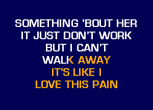 SOMETHING 'BOUT HER
IT JUST DON'T WORK
BUT I CAN'T
WALK AWAY
IT'S LIKE I
LOVE THIS PAIN