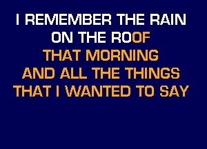 I REMEMBER THE RAIN
ON THE ROOF
THAT MORNING
AND ALL THE THINGS
THAT I WANTED TO SAY