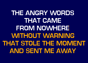 THE ANGRY WORDS
THAT CAME
FROM NOUVHERE
WITHOUT WARNING
THAT STOLE THE MOMENT
AND SENT ME AWAY