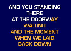 AND YOU STANDING
THERE
AT THE DOORWAY
WAITING
AND THE MOMENT
WHEN WE LAID
BACK DOWN