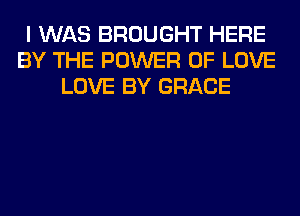 I WAS BROUGHT HERE
BY THE POWER OF LOVE
LOVE BY GRACE