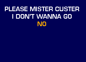 PLEASE MISTER CUSTER
I DON'T WANNA GO
N0