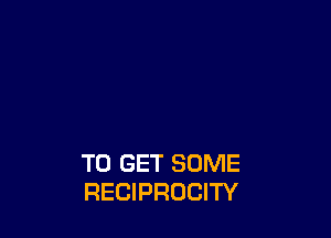 TO GET SOME
RECIPROCITY