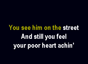 You see him on the street

And still you feel
your poor heart aohin'