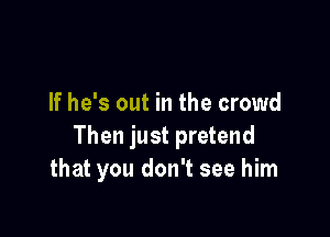 If he's out in the crowd

Then just pretend
that you don't see him