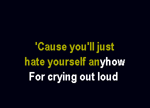 'Cause you'll just

hate yourself anyhow
For crying out loud
